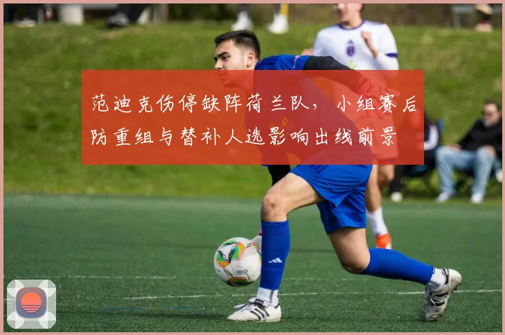 范迪克伤停缺阵荷兰队,小组赛后防重组与替补人选影响出线前景