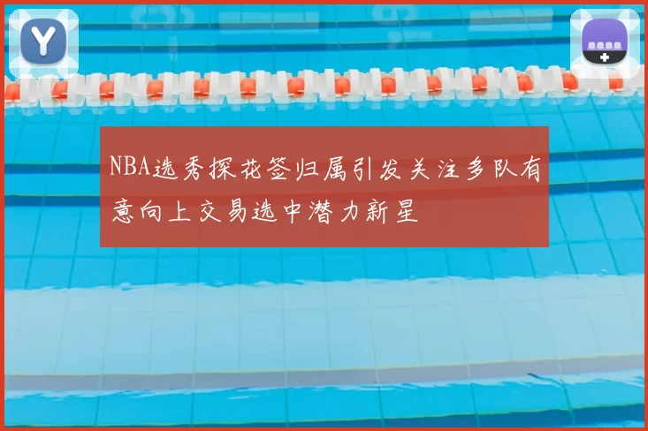 NBA选秀探花签归属引发关注多队有意向上交易选中潜力新星