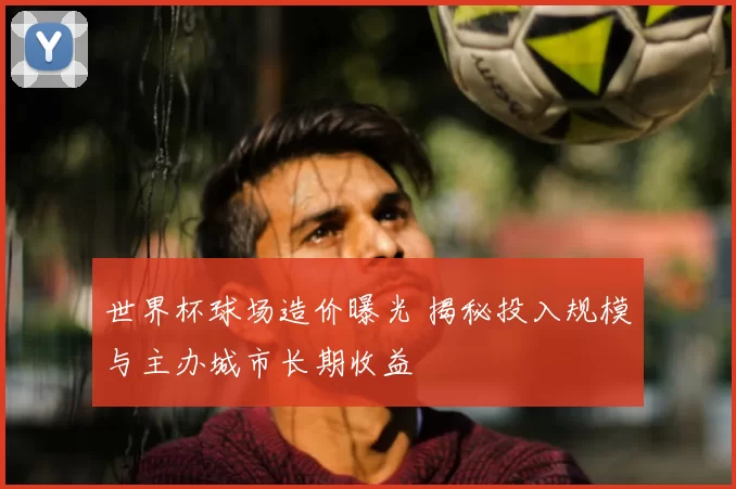 世界杯球场造价曝光 揭秘投入规模与主办城市长期收益