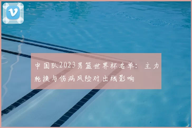 中国队2023男篮世界杯名单：主力轮换与伤病风险对出线影响
