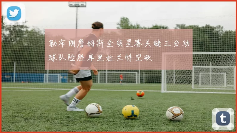 勒布朗詹姆斯全明星赛关键三分助球队险胜库里杜兰特空砍