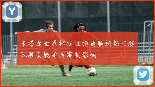 卡塔尔世界杯投注指南解析热门球队胜负概率与赛制影响