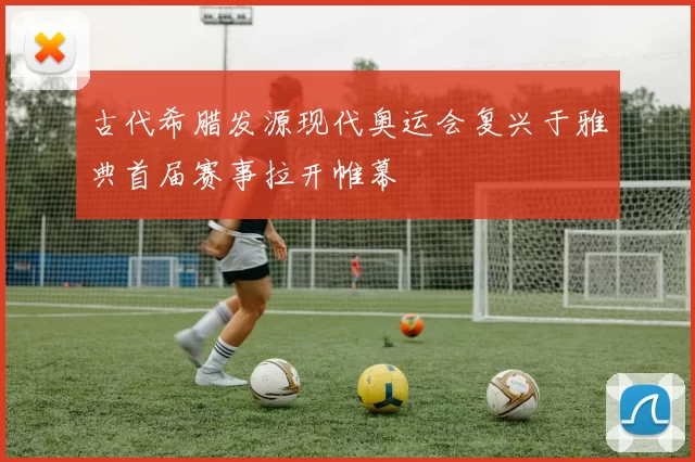 古代希腊发源现代奥运会复兴于雅典首届赛事拉开帷幕