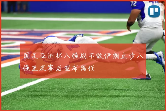 国足亚洲杯八强战不敌伊朗止步八强里皮赛后宣布离任