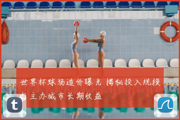 世界杯球场造价曝光 揭秘投入规模与主办城市长期收益