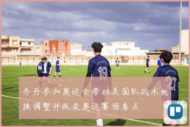 乔丹参加奥运会带动美国队战术轮换调整并改变奥运赛场看点