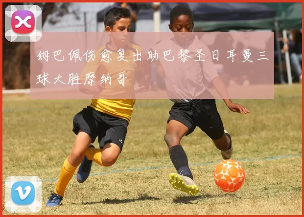 姆巴佩伤愈复出助巴黎圣日耳曼三球大胜摩纳哥