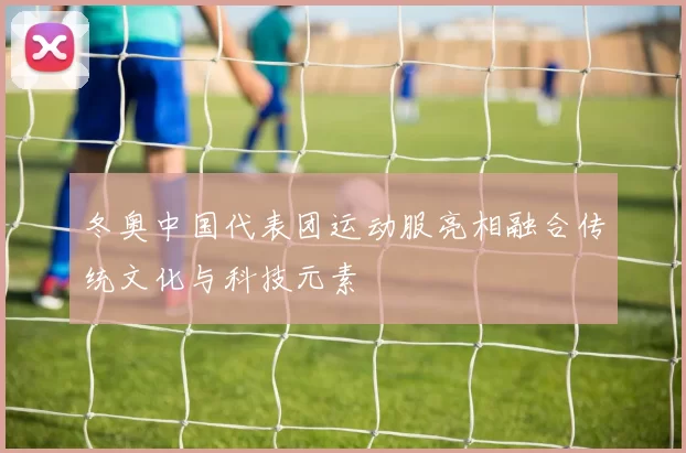 冬奥中国代表团运动服亮相融合传统文化与科技元素