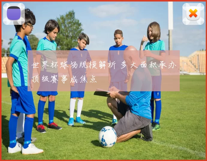 世界杯球场规模解析 多大面积承办顶级赛事成焦点