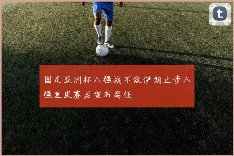 国足亚洲杯八强战不敌伊朗止步八强里皮赛后宣布离任