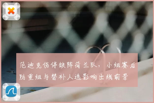 范迪克伤停缺阵荷兰队,小组赛后防重组与替补人选影响出线前景